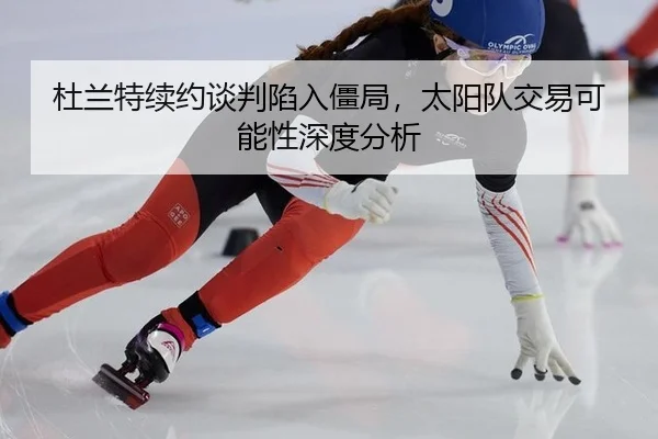 杜兰特续约谈判陷入僵局，太阳队交易可能性深度分析