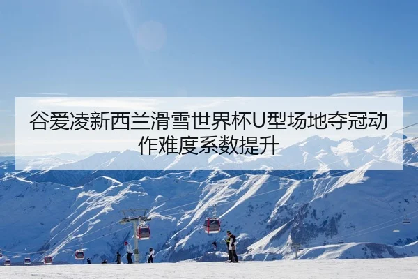 谷爱凌新西兰滑雪世界杯U型场地夺冠动作难度系数提升